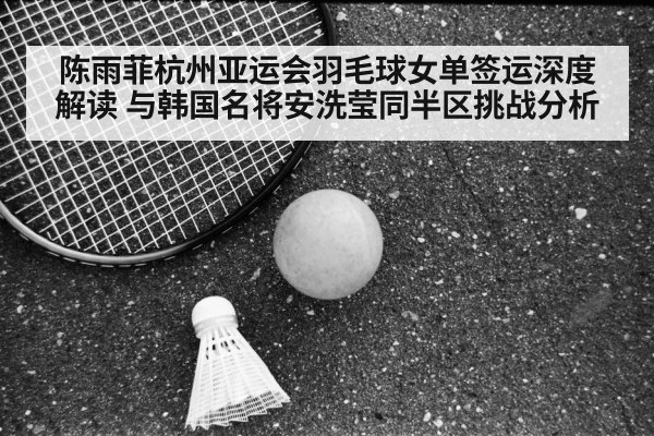 陈雨菲杭州亚运会羽毛球女单签运深度解读 与韩国名将安洗莹同半区挑战分析