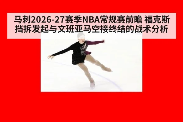 马刺2026-27赛季NBA常规赛前瞻 福克斯挡拆发起与文班亚马空接终结的战术分析